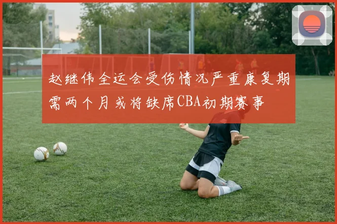 赵继伟全运会受伤情况严重康复期需两个月或将缺席CBA初期赛事