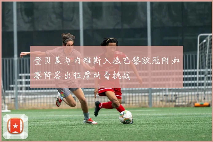 登贝莱与内维斯入选巴黎欧冠附加赛阵容出征摩纳哥挑战
