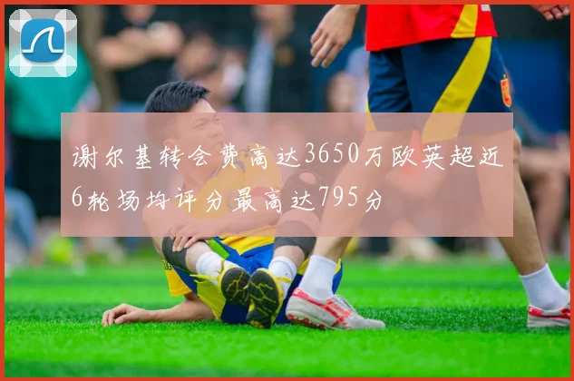 谢尔基转会费高达3650万欧英超近6轮场均评分最高达795分