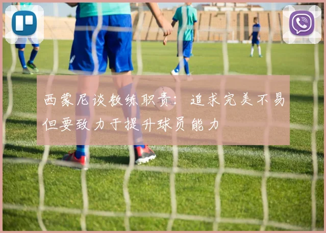 西蒙尼谈教练职责：追求完美不易但要致力于提升球员能力