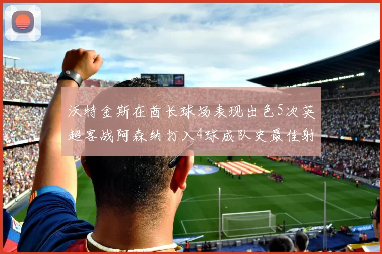沃特金斯在酋长球场表现出色5次英超客战阿森纳打入4球成队史最佳射手
