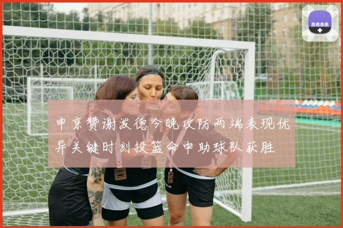 申京赞谢泼德今晚攻防两端表现优异关键时刻投篮命中助球队获胜