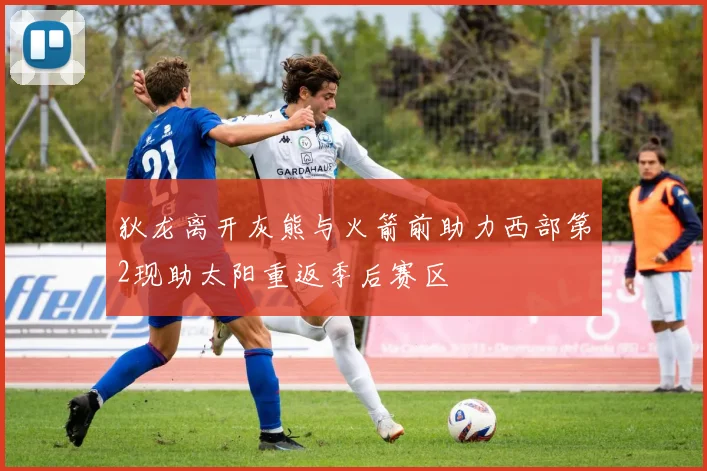 狄龙离开灰熊与火箭前助力西部第2现助太阳重返季后赛区