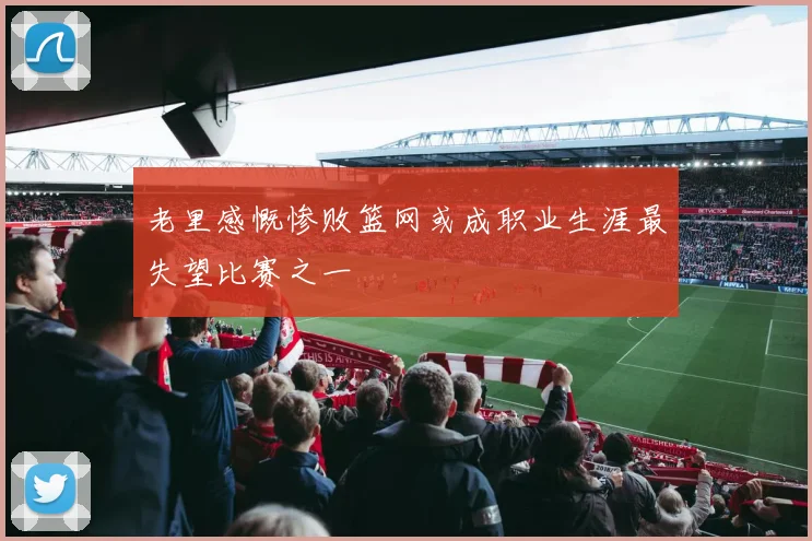 老里感慨惨败篮网或成职业生涯最失望比赛之一
