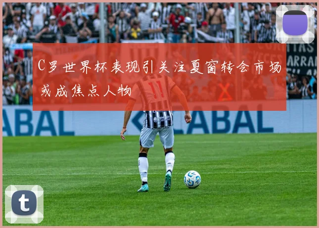 C罗世界杯表现引关注夏窗转会市场或成焦点人物