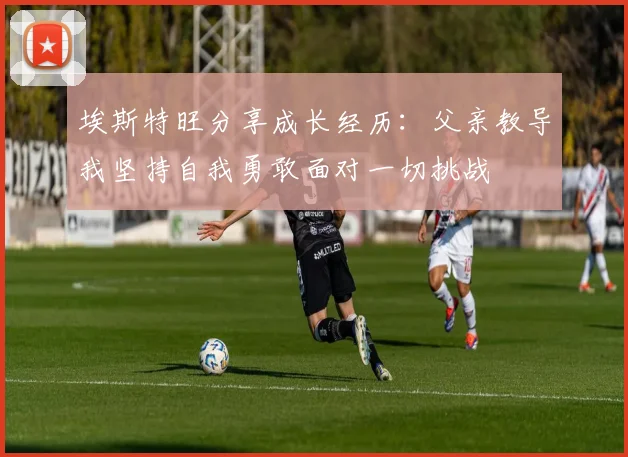 埃斯特旺分享成长经历：父亲教导我坚持自我勇敢面对一切挑战