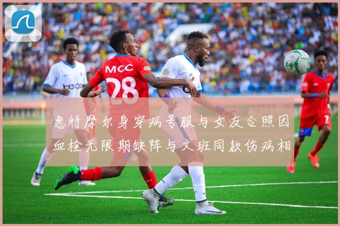 惠特摩尔身穿病号服与女友合照因血栓无限期缺阵与文班同款伤病相似