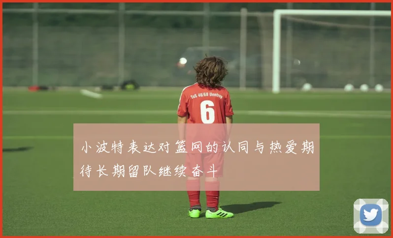 小波特表达对篮网的认同与热爱期待长期留队继续奋斗