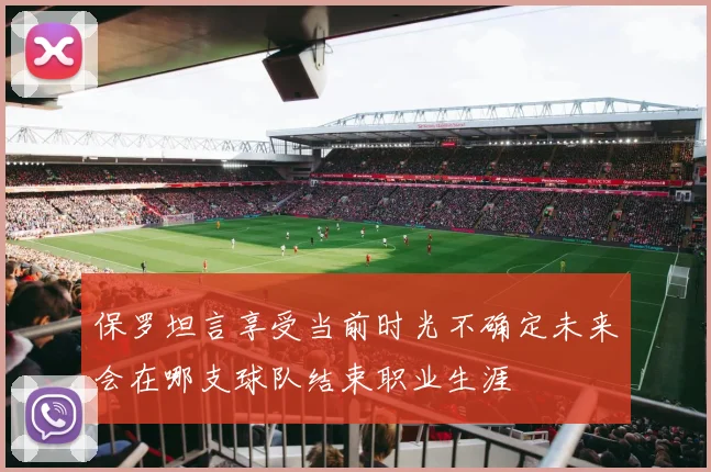 保罗坦言享受当前时光不确定未来会在哪支球队结束职业生涯