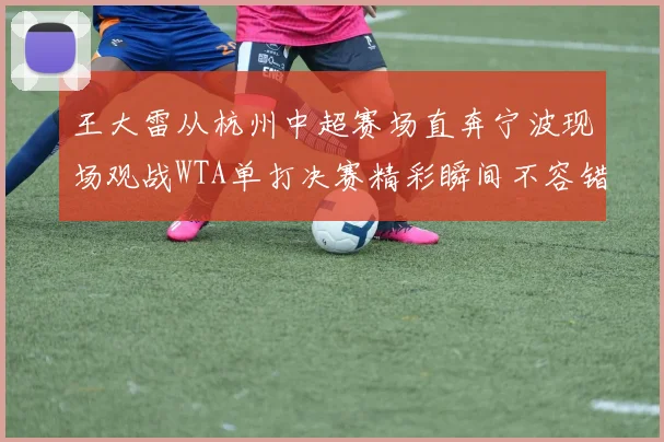 王大雷从杭州中超赛场直奔宁波现场观战WTA单打决赛精彩瞬间不容错过