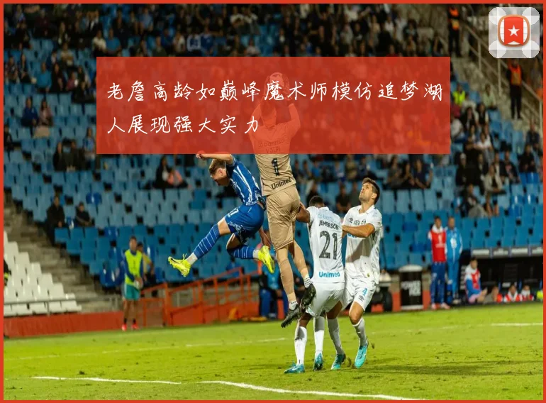 老詹高龄如巅峰魔术师模仿追梦湖人展现强大实力