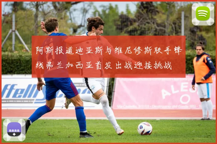 阿斯报道迪亚斯与维尼修斯联手锋线弗兰加西亚首发出战迎接挑战