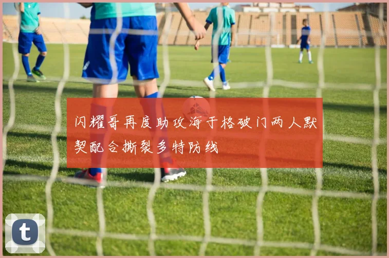 闪耀哥再度助攻海于格破门两人默契配合撕裂多特防线