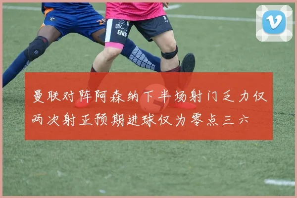曼联对阵阿森纳下半场射门乏力仅两次射正预期进球仅为零点三六