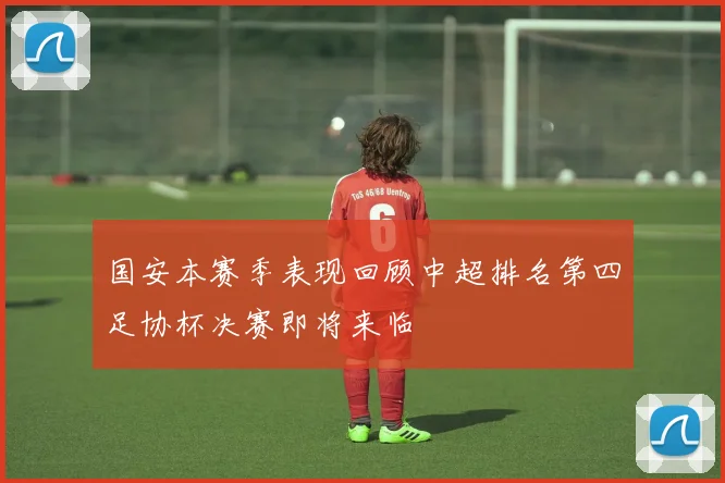 国安本赛季表现回顾中超排名第四足协杯决赛即将来临