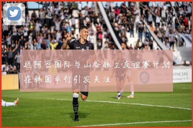 迈阿密国际与山谷独立友谊赛计划在韩国举行引发关注