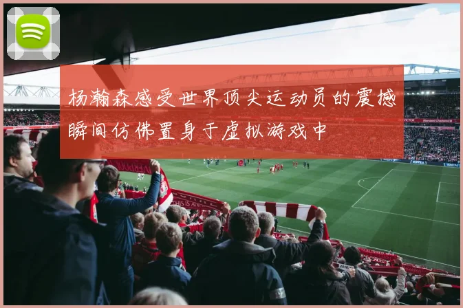 杨瀚森感受世界顶尖运动员的震撼瞬间仿佛置身于虚拟游戏中