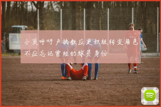 小莫呼吁卢执教应更积极转变角色不应忘记曾经的球员身份