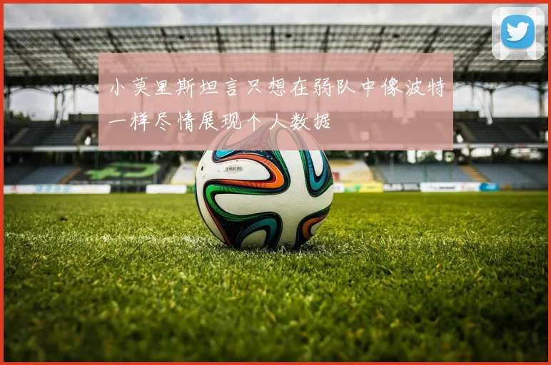 小莫里斯坦言只想在弱队中像波特一样尽情展现个人数据