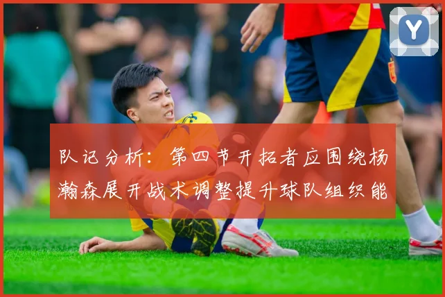 队记分析：第四节开拓者应围绕杨瀚森展开战术调整提升球队组织能力