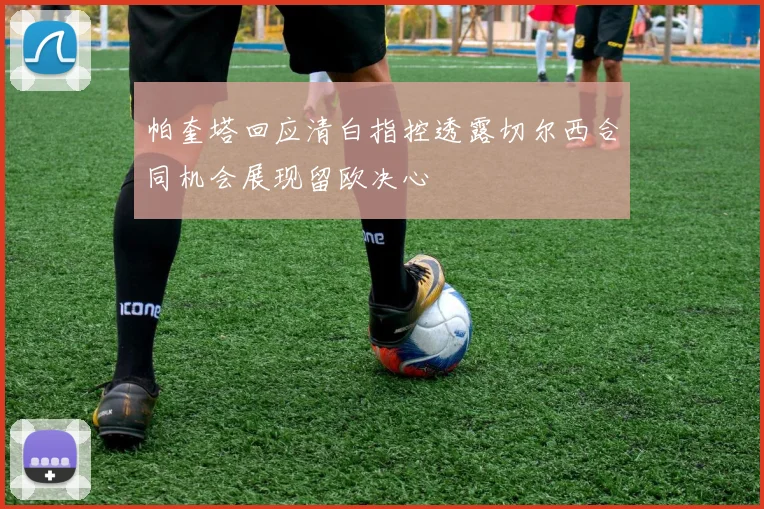 帕奎塔回应清白指控透露切尔西合同机会展现留欧决心
