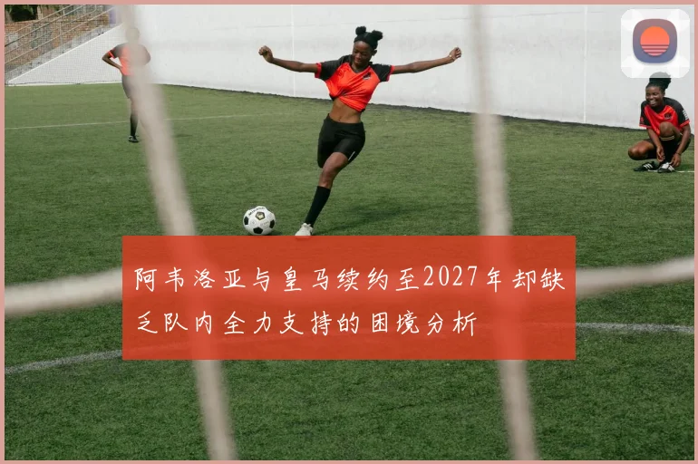 阿韦洛亚与皇马续约至2027年却缺乏队内全力支持的困境分析