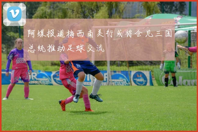 阿媒报道梅西南美行或将会见三国总统推动足球交流