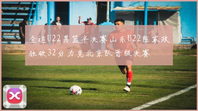 全运U22男篮半决赛山东U22陈家政独砍32分力克北京队晋级决赛