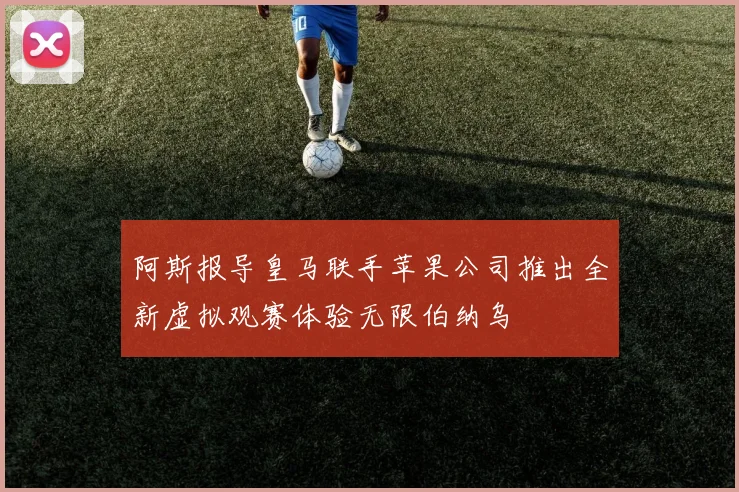 阿斯报导皇马联手苹果公司推出全新虚拟观赛体验无限伯纳乌