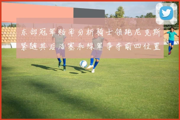 东部冠军赔率分析骑士领跑尼克斯紧随其后活塞和绿军争夺前四位置
