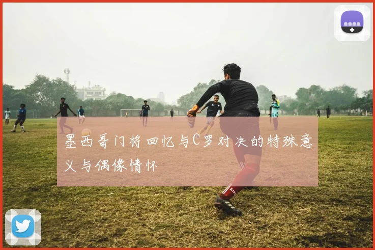 墨西哥门将回忆与C罗对决的特殊意义与偶像情怀