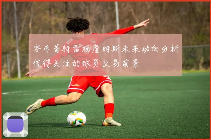 字母哥特雷杨詹姆斯未来动向分析值得关注的球员交易前景