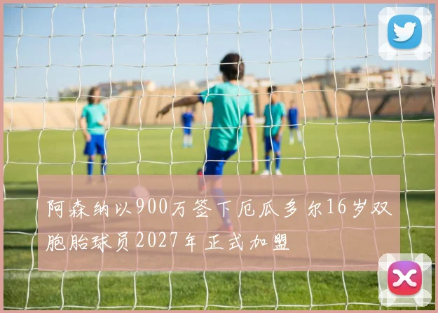 阿森纳以900万签下厄瓜多尔16岁双胞胎球员2027年正式加盟