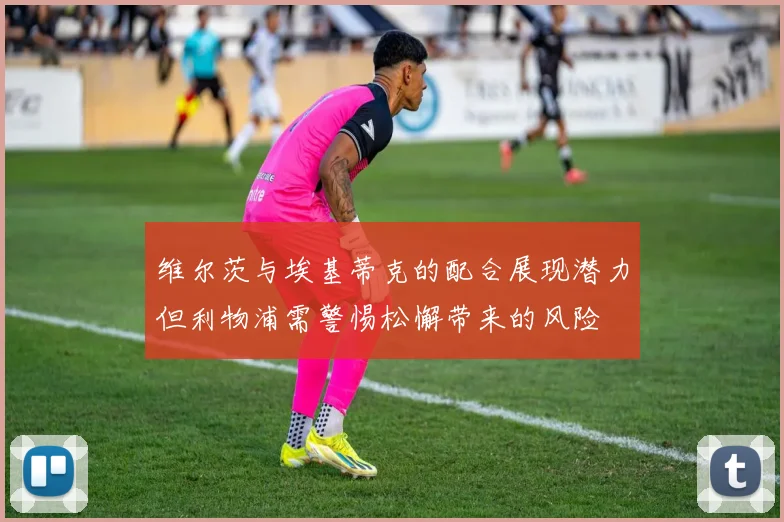 维尔茨与埃基蒂克的配合展现潜力但利物浦需警惕松懈带来的风险