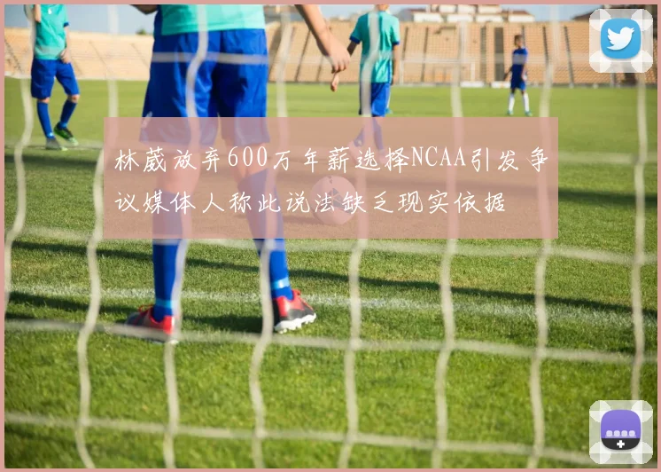 林葳放弃600万年薪选择NCAA引发争议媒体人称此说法缺乏现实依据