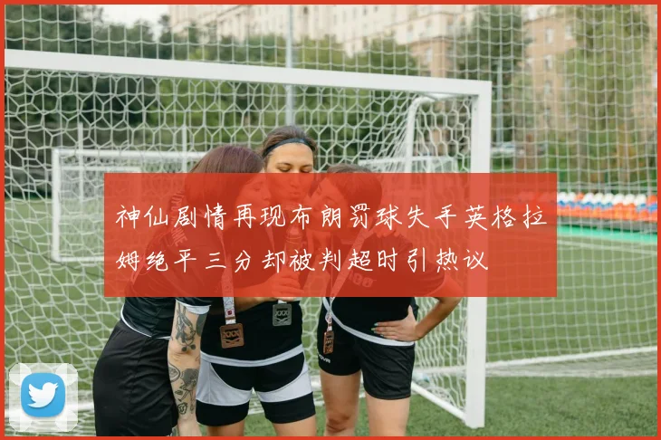 神仙剧情再现布朗罚球失手英格拉姆绝平三分却被判超时引热议