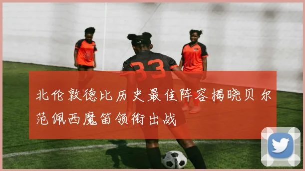 北伦敦德比历史最佳阵容揭晓贝尔范佩西魔笛领衔出战