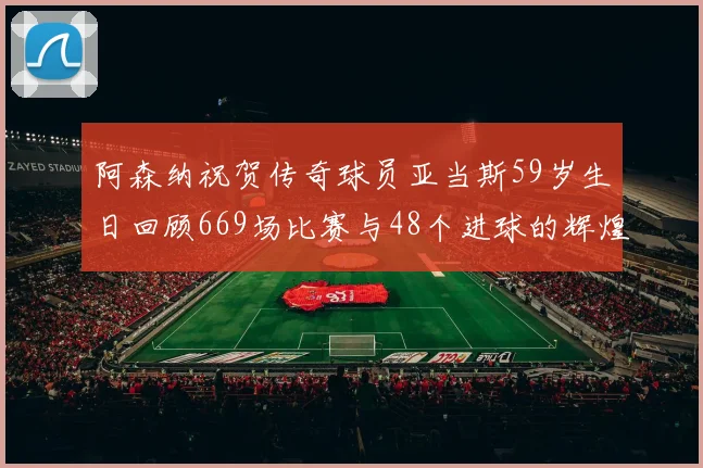 阿森纳祝贺传奇球员亚当斯59岁生日回顾669场比赛与48个进球的辉煌历程