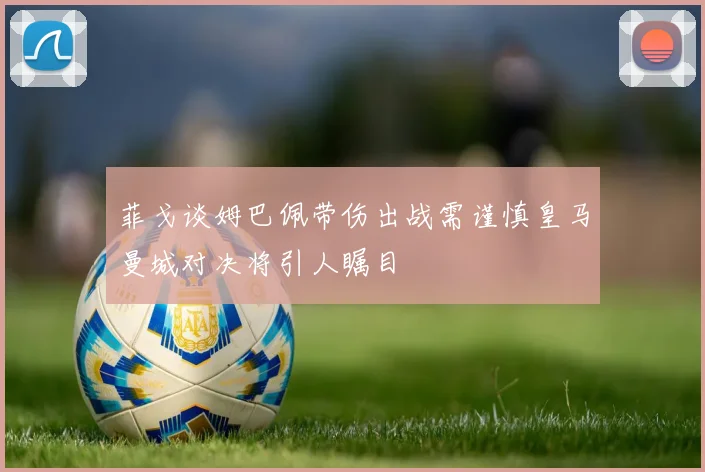 菲戈谈姆巴佩带伤出战需谨慎皇马曼城对决将引人瞩目
