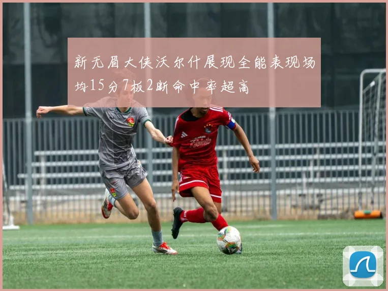 新无眉大侠沃尔什展现全能表现场均15分7板2断命中率超高