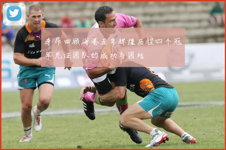 李昂回顾海港五年辉煌历程四个冠军见证团队的成功与团结