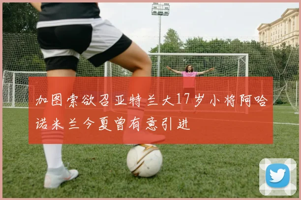 加图索欲召亚特兰大17岁小将阿哈诺米兰今夏曾有意引进