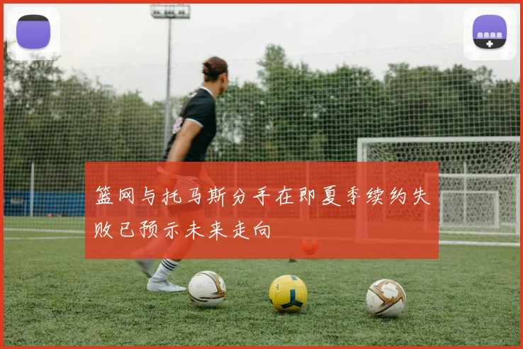 篮网与托马斯分手在即夏季续约失败已预示未来走向