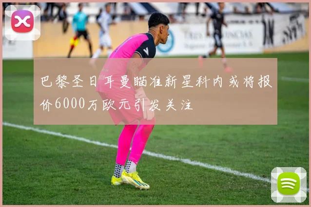 巴黎圣日耳曼瞄准新星科内或将报价6000万欧元引发关注