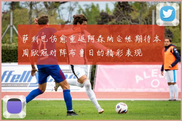 萨利巴伤愈重返阿森纳合练期待本周欧冠对阵布鲁日的精彩表现